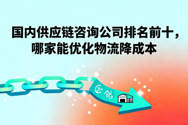 國內(nèi)供應(yīng)鏈咨詢公司排名前十，哪家能優(yōu)化物流降成本？